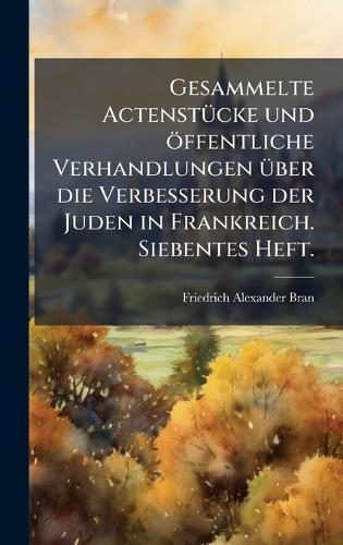 Gesammelte ActenstÃ1/4cke und öffentliche Verhandlungen Ã1/4ber die Verbesserung der Juden in Frankreich. Siebentes Heft.