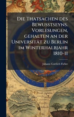 Die Thatsachen des Bewusstseyns. Vorlesungen, gehalten an der Universität zu Berlin im Winterhalbjahr 1810-11