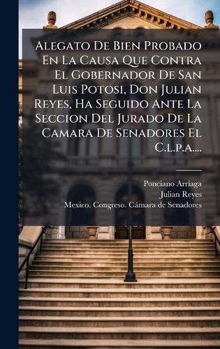 Alegato De Bien Probado En La Causa Que Contra El Gobernador De San Luis Potosi, Don Julian Reyes, Ha Seguido Ante La Seccion Del Jurado De La Camara De Senadores El C.l.p.a....