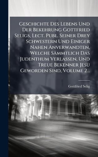 Geschichte Des Lebens Und Der Bekehrung Gottfried Seligs, Lect. Publ. Seiner Drey Schwestern Und Einiger Nahen Anverwandten, Welche Sämmtlich Das Judenthum Verlassen, Und Treue Bekenner Jesu Geworden Sind, Volume 2...