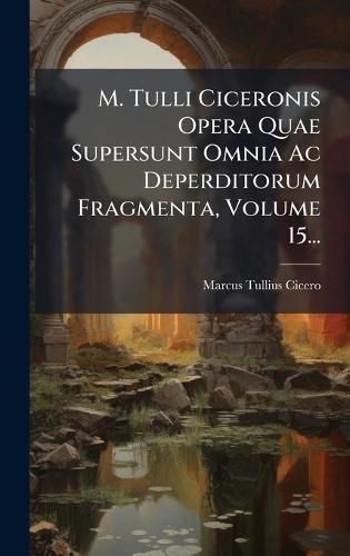 M. Tulli Ciceronis Opera Quae Supersunt Omnia Ac Deperditorum Fragmenta, Volume 15...