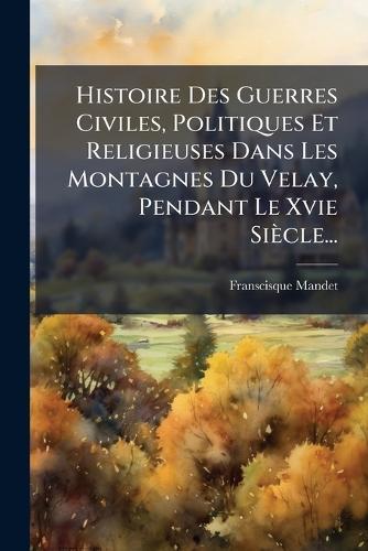 Histoire Des Guerres Civiles, Politiques Et Religieuses Dans Les Montagnes Du Velay, Pendant Le Xvie Siècle...
