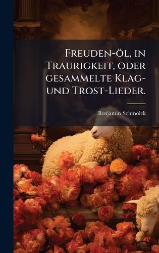 Freuden-öl, in Traurigkeit, oder gesammelte Klag- und Trost-Lieder.