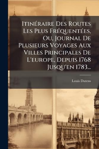 ItinÃ(c)raire Des Routes Les Plus FrÃ(c)quentÃ(c)es, Ou, Journal De Plusieurs Voyages Aux Villes Principales De L'europe, Depuis 1768 Jusqu'en 1783...