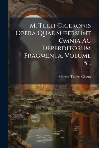 M. Tulli Ciceronis Opera Quae Supersunt Omnia Ac Deperditorum Fragmenta, Volume 15...