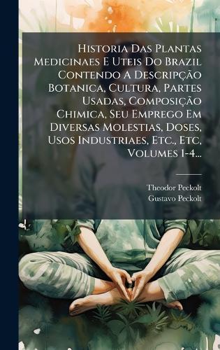 Historia Das Plantas Medicinaes E Uteis Do Brazil Contendo A DescripçÃ£o Botanica, Cultura, Partes Usadas, ComposiçÃ£o Chimica, Seu Emprego Em Diversas Molestias, Doses, Usos Industriaes, Etc., Etc, Volumes 1-4...