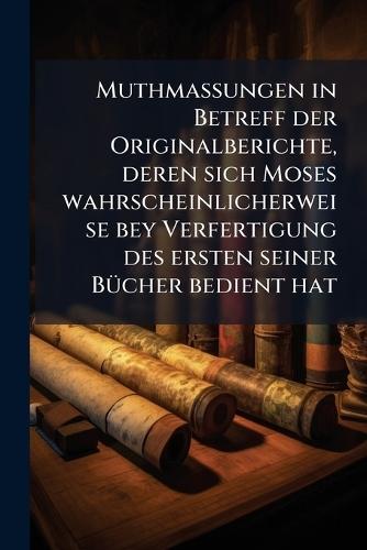 Muthmassungen in Betreff der Originalberichte, deren sich Moses wahrscheinlicherweise bey Verfertigung des ersten seiner BÃ1/4cher bedient hat