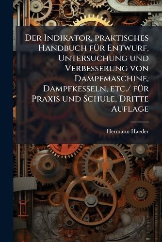 Der Indikator, praktisches Handbuch fÃ1/4r Entwurf, Untersuchung und Verbesserung von Dampfmaschine, Dampfkesseln, etc./ fÃ1/4r Praxis und Schule, Dritte Auflage