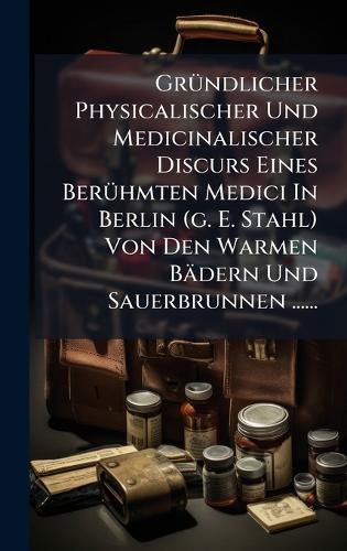 GrÃ1/4ndlicher Physicalischer Und Medicinalischer Discurs Eines BerÃ1/4hmten Medici In Berlin (g. E. Stahl) Von Den Warmen Bädern Und Sauerbrunnen ......