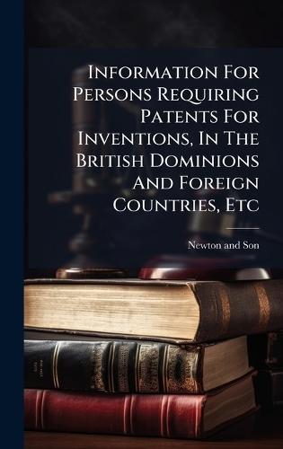 Information For Persons Requiring Patents For Inventions, In The British Dominions And Foreign Countries, Etc