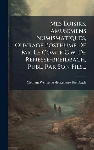 Mes Loisirs, Amusemens Numismatiques, Ouvrage Posthume De Mr. Le Comte C.w. De Renesse-breidbach, Publ. Par Son Fils...