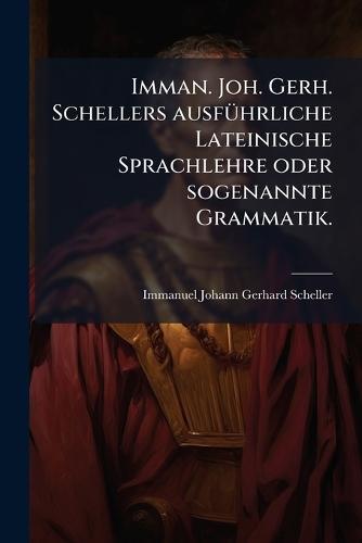 Imman. Joh. Gerh. Schellers ausfÃ1/4hrliche Lateinische Sprachlehre oder sogenannte Grammatik.
