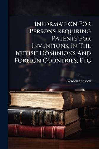 Information For Persons Requiring Patents For Inventions, In The British Dominions And Foreign Countries, Etc