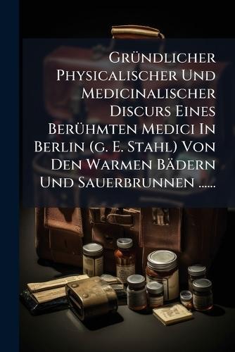 GrÃ1/4ndlicher Physicalischer Und Medicinalischer Discurs Eines BerÃ1/4hmten Medici In Berlin (g. E. Stahl) Von Den Warmen Bädern Und Sauerbrunnen ......