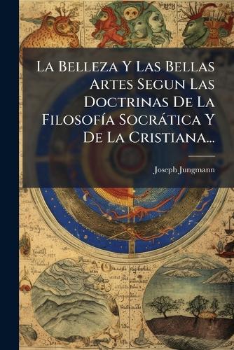La Belleza Y Las Bellas Artes Segun Las Doctrinas De La FilosofÃ-a Socràtica Y De La Cristiana...