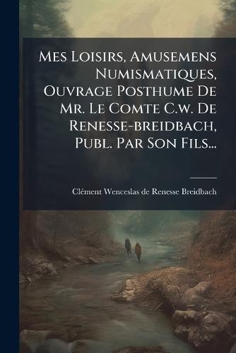 Mes Loisirs, Amusemens Numismatiques, Ouvrage Posthume De Mr. Le Comte C.w. De Renesse-breidbach, Publ. Par Son Fils...