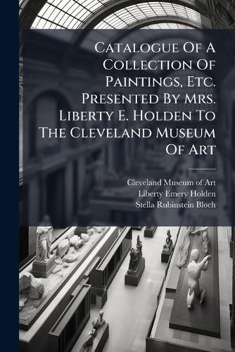 Catalogue Of A Collection Of Paintings, Etc. Presented By Mrs. Liberty E. Holden To The Cleveland Museum Of Art