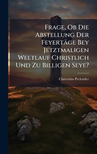 Frage, Ob Die Abstellung Der Feyertäge Bey Jetztmaligen Weltlauf Christlich Und Zu Billigen Seye?