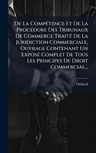 De La CompÃ(c)tence Et De La ProcÃ(c)dure Des Tribunaux De Commerce TraitÃ(c) De La Juridiction Commerciale, Ouvrage Contenant Un ExposÃ(c) Complet De Tous Les Principes De Droit Commercial...