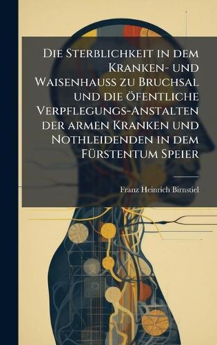 Die Sterblichkeit in dem Kranken- und WaisenhauÃ zu Bruchsal und die öfentliche Verpflegungs-Anstalten der armen Kranken und Nothleidenden in dem FÃ1/4rstentum Speier