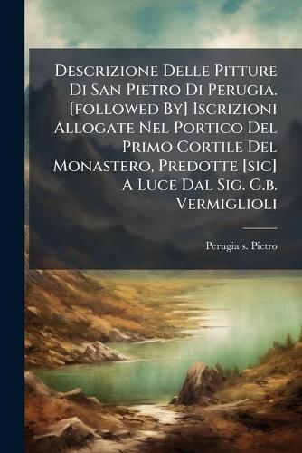 Descrizione Delle Pitture Di San Pietro Di Perugia. [followed By] Iscrizioni Allogate Nel Portico Del Primo Cortile Del Monastero, Predotte [sic] A Luce Dal Sig. G.b. Vermiglioli