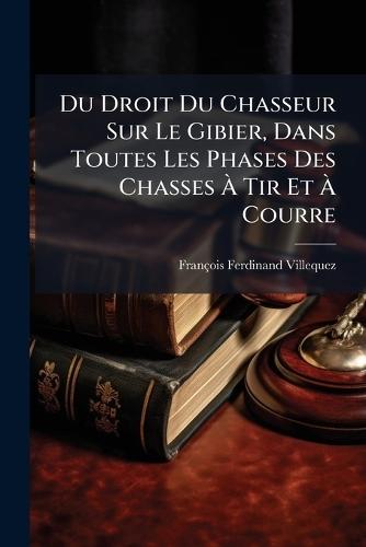 Du Droit Du Chasseur Sur Le Gibier, Dans Toutes Les Phases Des Chasses Ã Tir Et Ã Courre