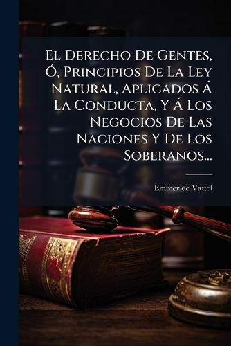 El Derecho De Gentes, Ã"", Principios De La Ley Natural, Aplicados Ã La Conducta, Y Ã Los Negocios De Las Naciones Y De Los Soberanos...