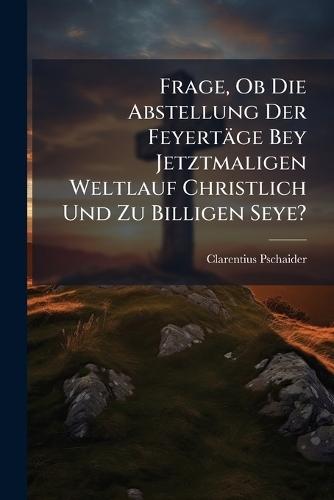 Frage, Ob Die Abstellung Der Feyertäge Bey Jetztmaligen Weltlauf Christlich Und Zu Billigen Seye?