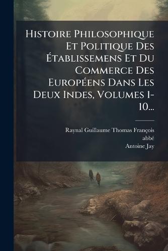 Histoire Philosophique Et Politique Des Ãtablissemens Et Du Commerce Des EuropÃ(c)ens Dans Les Deux Indes, Volumes 1-10...