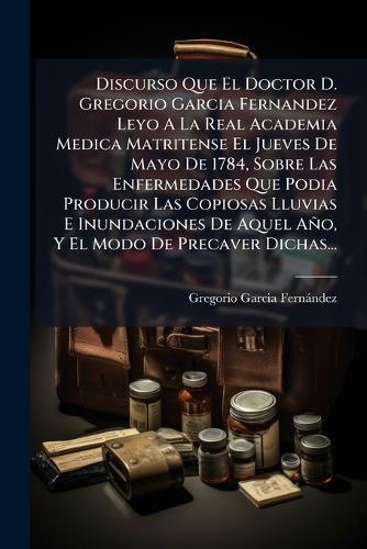 Discurso Que El Doctor D. Gregorio Garcia Fernandez Leyo A La Real Academia Medica Matritense El Jueves De Mayo De 1784, Sobre Las Enfermedades Que Podia Producir Las Copiosas Lluvias E Inundaciones De Aquel Año, Y El Modo De Precaver Dichas...