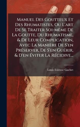 Manuel Des Goutteux Et Des Rhumatistes, Ou L'art De Se Traiter Soi-mÃame De La Goutte, Du Rhumatisme, & De Leur Complication, Avec La Manière De S'en PrÃ(c)server, De S'en GuÃ(c)rir, & D'en Ãviter La RÃ(c)cidive...