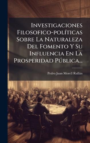 Investigaciones Filosofico-polÃ-ticas Sobre La Naturaleza Del Fomento Y Su Influencia En La Prosperidad PÃ°blica...