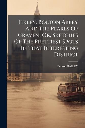 Ilkley, Bolton Abbey And The Pearls Of Craven, Or, Sketches Of The Prettiest Spots In That Interesting District