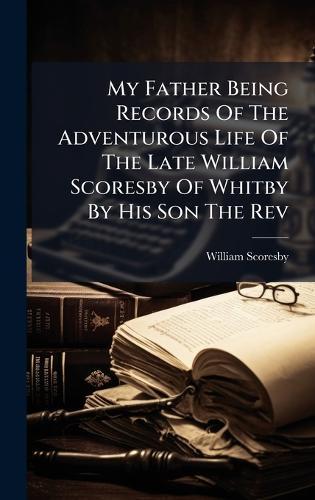 My Father Being Records Of The Adventurous Life Of The Late William Scoresby Of Whitby By His Son The Rev