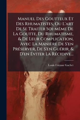 Manuel Des Goutteux Et Des Rhumatistes, Ou L'art De Se Traiter Soi-mÃame De La Goutte, Du Rhumatisme, & De Leur Complication, Avec La Manière De S'en PrÃ(c)server, De S'en GuÃ(c)rir, & D'en Ãviter La RÃ(c)cidive...