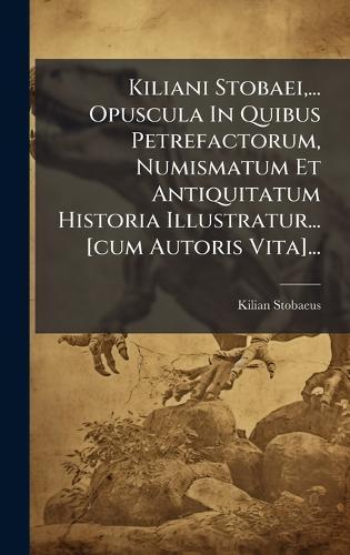 Kiliani Stobaei, ... Opuscula In Quibus Petrefactorum, Numismatum Et Antiquitatum Historia Illustratur... [cum Autoris Vita]...
