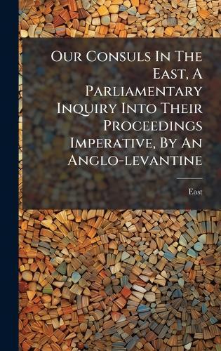 Our Consuls In The East, A Parliamentary Inquiry Into Their Proceedings Imperative, By An Anglo-levantine