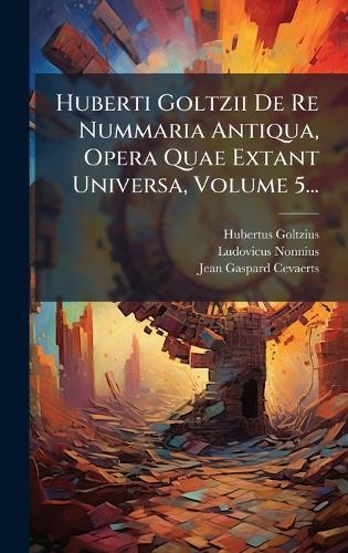 Huberti Goltzii De Re Nummaria Antiqua, Opera Quae Extant Universa, Volume 5...