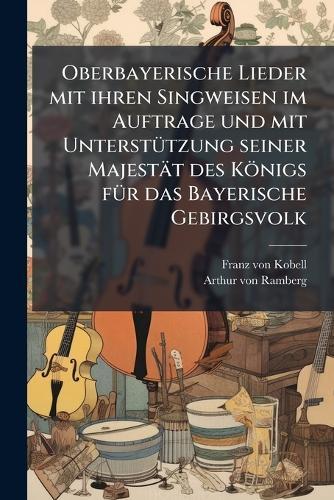 Oberbayerische Lieder mit ihren Singweisen im Auftrage und mit UnterstÃ1/4tzung seiner Majestät des Königs fÃ1/4r das Bayerische Gebirgsvolk