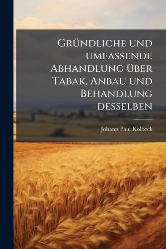 GrÃ1/4ndliche und umfassende Abhandlung Ã1/4ber Tabak, Anbau und Behandlung desselben