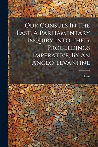 Our Consuls In The East, A Parliamentary Inquiry Into Their Proceedings Imperative, By An Anglo-levantine