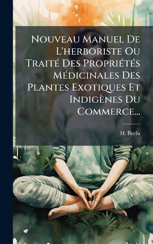Nouveau Manuel De L'herboriste Ou TraitÃ(c) Des PropriÃ(c)tÃ(c)s MÃ(c)dicinales Des Plantes Exotiques Et Indigènes Du Commerce...