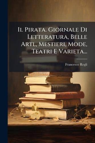 Il Pirata. Giornale Di Letteratura, Belle Artl, Mestieri, Mode, Teatri E Varieta...