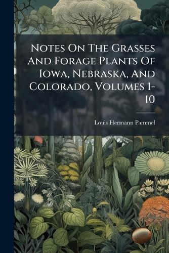 Notes On The Grasses And Forage Plants Of Iowa, Nebraska, And Colorado, Volumes 1-10
