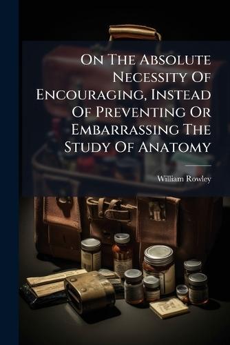 On The Absolute Necessity Of Encouraging, Instead Of Preventing Or Embarrassing The Study Of Anatomy