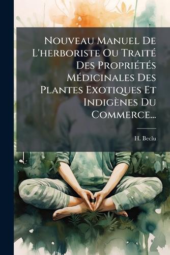 Nouveau Manuel De L'herboriste Ou TraitÃ(c) Des PropriÃ(c)tÃ(c)s MÃ(c)dicinales Des Plantes Exotiques Et Indigènes Du Commerce...