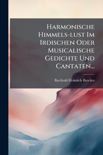 Harmonische Himmels-lust Im Irdischen Oder Musicalische Gedichte Und Cantaten...