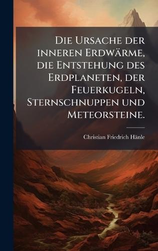 Die Ursache der inneren Erdwärme, die Entstehung des Erdplaneten, der Feuerkugeln, Sternschnuppen und Meteorsteine.
