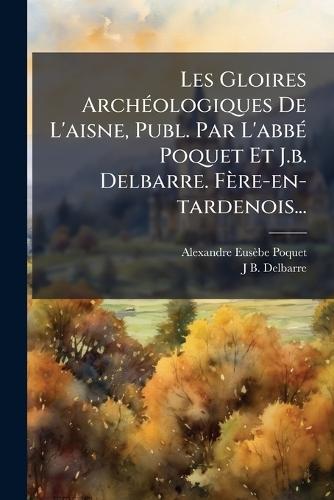 Les Gloires ArchÃ(c)ologiques De L'aisne, Publ. Par L'abbÃ(c) Poquet Et J.b. Delbarre. Fère-en-tardenois...