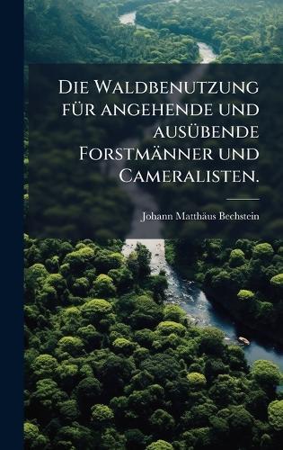 Die Waldbenutzung fÃ1/4r angehende und ausÃ1/4bende Forstmänner und Cameralisten.